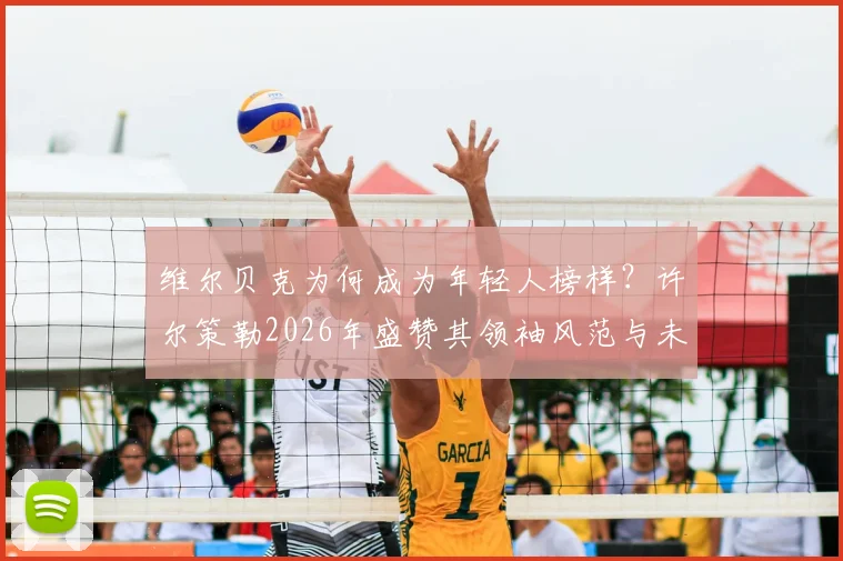 维尔贝克为何成为年轻人榜样?许尔策勒2026年盛赞其领袖风范与未来祝福