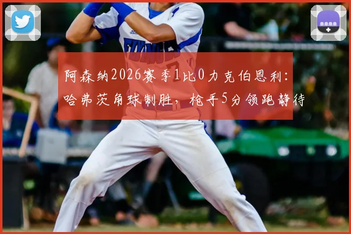 阿森纳2026赛季1比0力克伯恩利：哈弗茨角球制胜，枪手5分领跑静待曼城赛果！