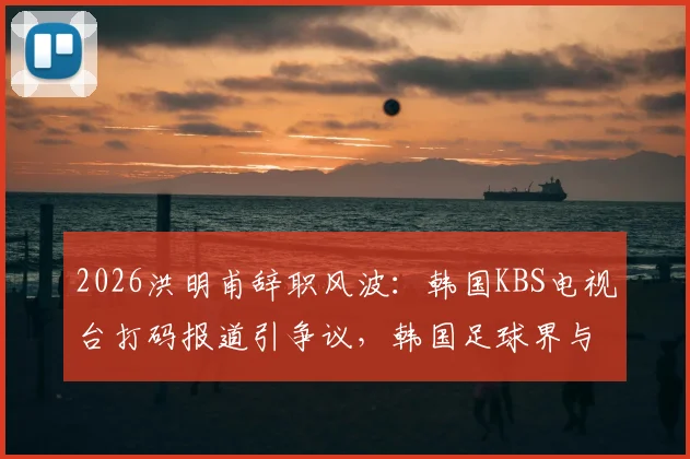 2026洪明甫辞职风波：韩国KBS电视台打码报道引争议，韩国足球界与媒体关系再审视