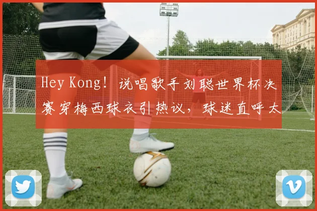 Hey Kong!说唱歌手刘聪世界杯决赛穿梅西球衣引热议,球迷直呼太懂球了!