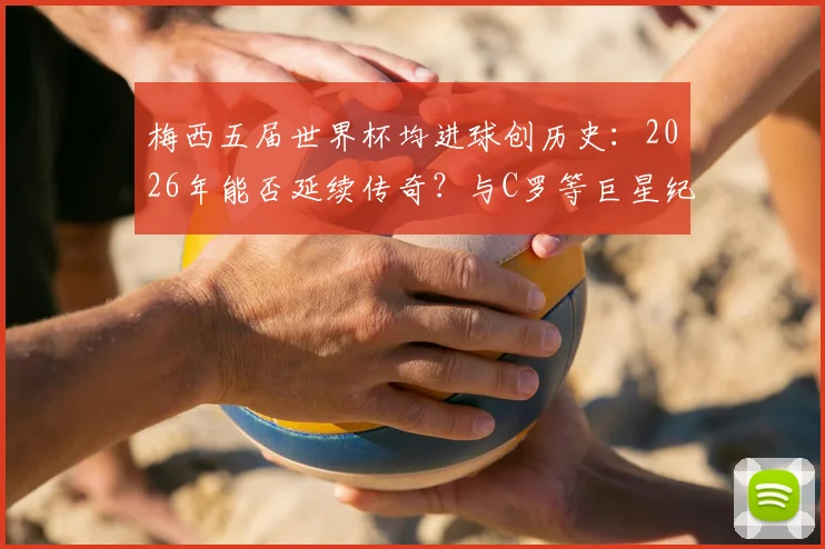 梅西五届世界杯均进球创历史:2026年能否延续传奇?与C罗等巨星纪录深度对比