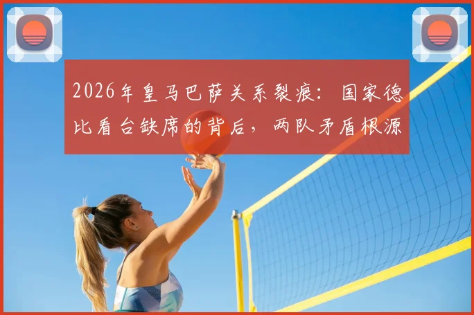2026年皇马巴萨关系裂痕:国家德比看台缺席的背后,两队矛盾根源深度探讨