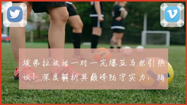 埃弗拉放话一对一完爆亚马尔引热议！深度解析其巅峰防守实力，梅西C罗如何评价这位传奇后卫？