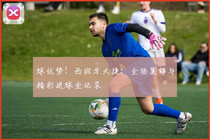球优势!西班牙大捷:全场集锦与精彩进球全记录