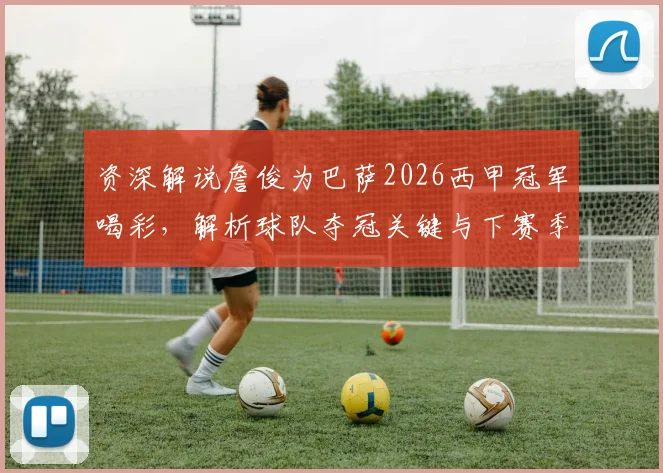 资深解说詹俊为巴萨2026西甲冠军喝彩,解析球队夺冠关键与下赛季欧冠晋级之路