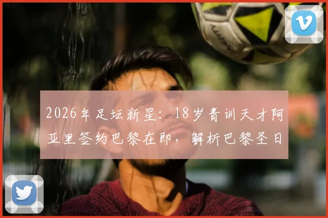 2026年足坛新星：18岁青训天才阿亚里签约巴黎在即，解析巴黎圣日耳曼青训体系与未来之星