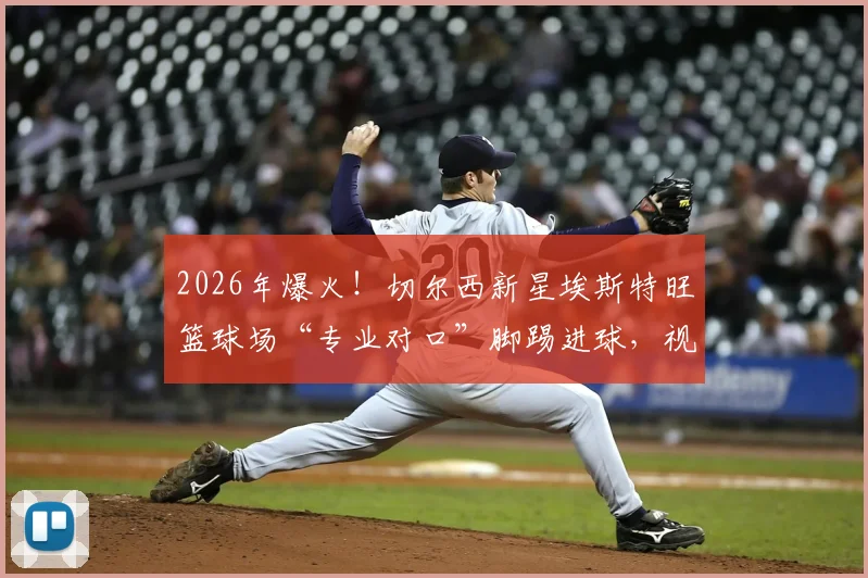 2026年爆火！切尔西新星埃斯特旺篮球场“专业对口”脚踢进球，视频集锦与规则热议全解析