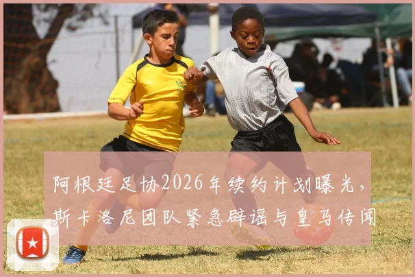 阿根廷足协2026年续约计划曝光，斯卡洛尼团队紧急辟谣与皇马传闻内幕
