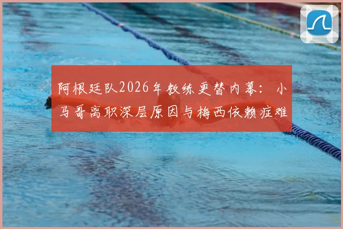 阿根廷队2026年教练更替内幕:小马哥离职深层原因与梅西依赖症难题全解析