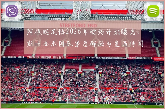 阿根廷足协2026年续约计划曝光,斯卡洛尼团队紧急辟谣与皇马传闻内幕