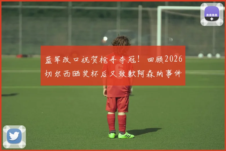 蓝军改口祝贺枪手夺冠!回顾2026切尔西晒奖杯后又致歉阿森纳事件始末与舆论争议