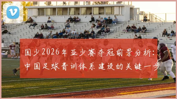 国少2026年亚少赛夺冠前景分析：中国足球青训体系建设的关键一步与未来挑战