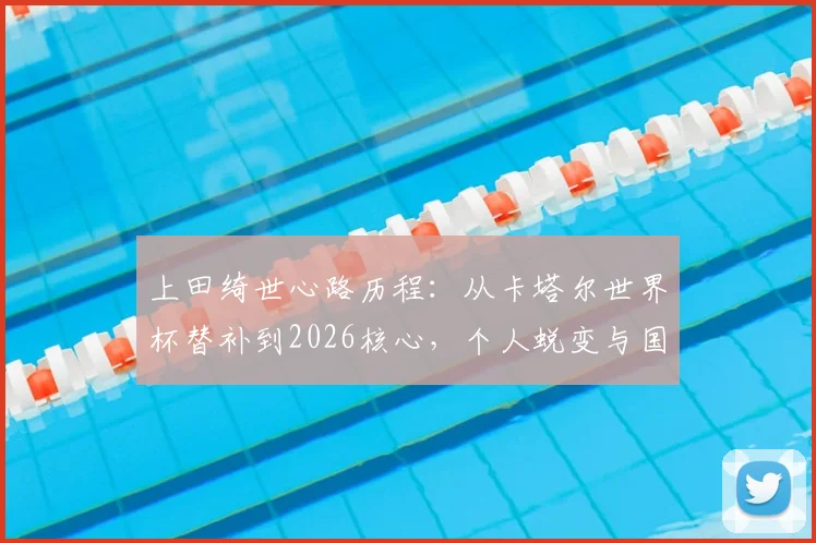 上田绮世心路历程：从卡塔尔世界杯替补到2026核心，个人蜕变与国家队前景分析