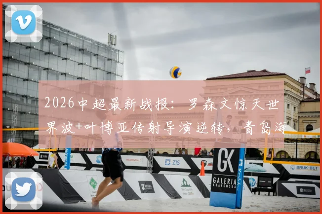 2026中超最新战报:罗森文惊天世界波+叶博亚传射导演逆转,青岛海牛主场3-1力克十人海港