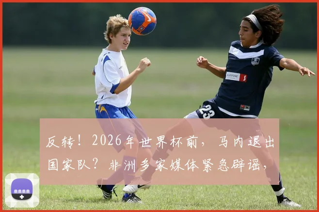 反转！2026年世界杯前，马内退出国家队？非洲多家媒体紧急辟谣，真相在此