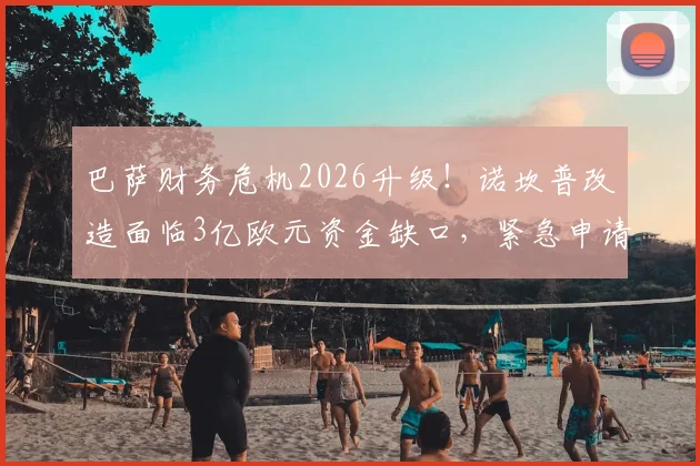 巴萨财务危机2026升级！诺坎普改造面临3亿欧元资金缺口，紧急申请追加贷款能否破局？