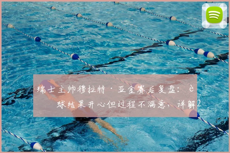瑞士主帅穆拉特·亚金赛后复盘:赢球结果开心但过程不满意,详解2026世界杯预选赛下半场为何好于上半场