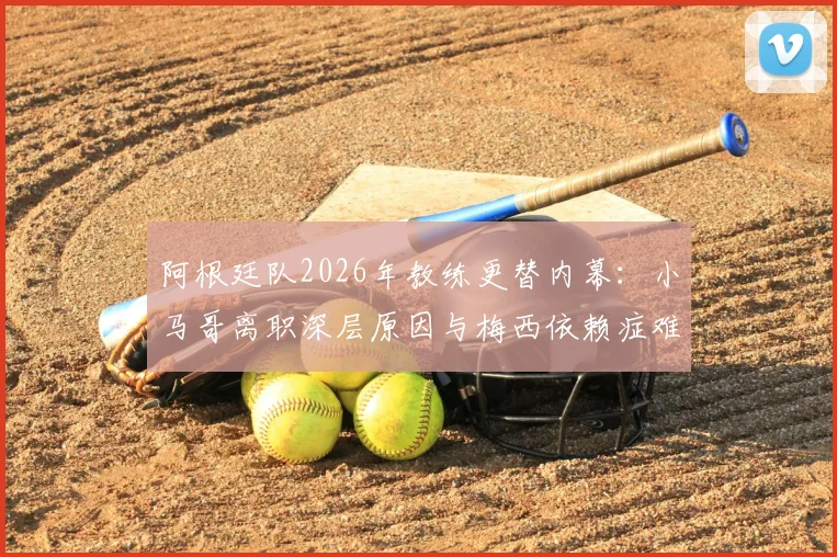 阿根廷队2026年教练更替内幕：小马哥离职深层原因与梅西依赖症难题全解析