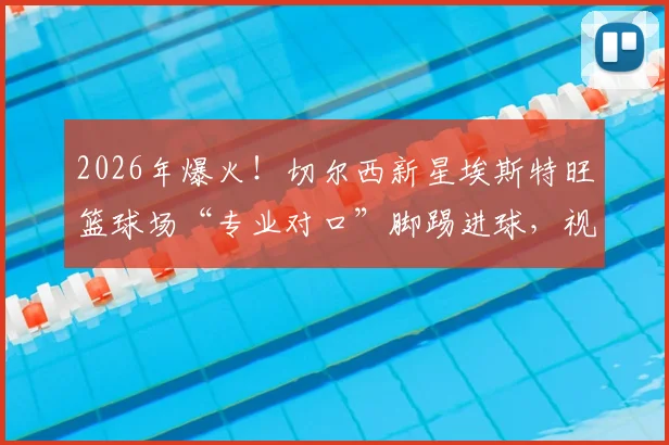2026年爆火！切尔西新星埃斯特旺篮球场“专业对口”脚踢进球，视频集锦与规则热议全解析