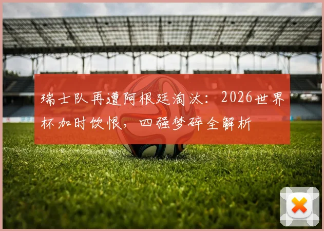瑞士队再遭阿根廷淘汰:2026世界杯加时饮恨,四强梦碎全解析