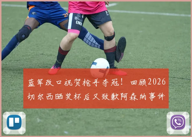 蓝军改口祝贺枪手夺冠!回顾2026切尔西晒奖杯后又致歉阿森纳事件始末与舆论争议