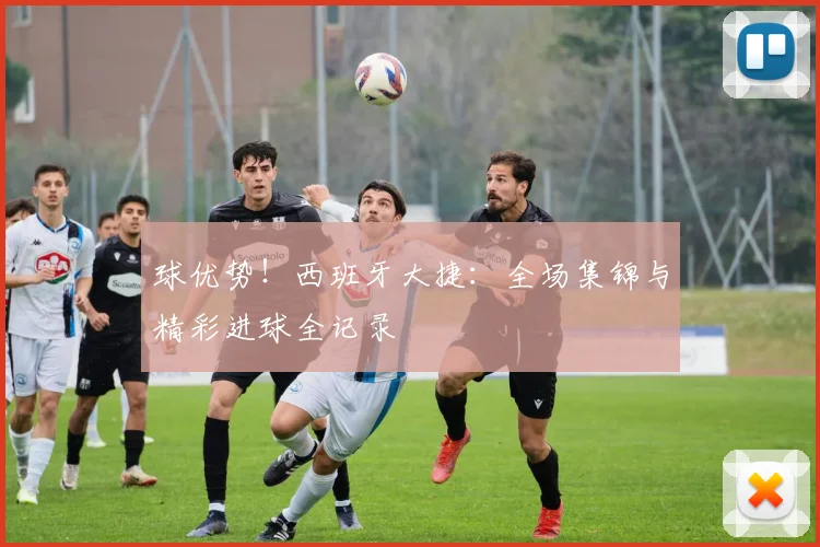 球优势！西班牙大捷：全场集锦与精彩进球全记录