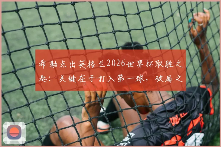 希勒点出英格兰2026世界杯取胜之匙：关键在于打入第一球，破局之后胜率大增