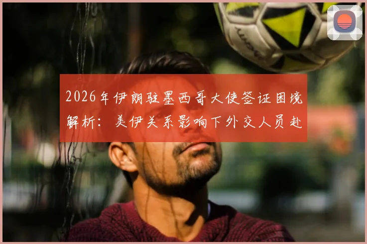 2026年伊朗驻墨西哥大使签证困境解析:美伊关系影响下外交人员赴美签证的不确定性