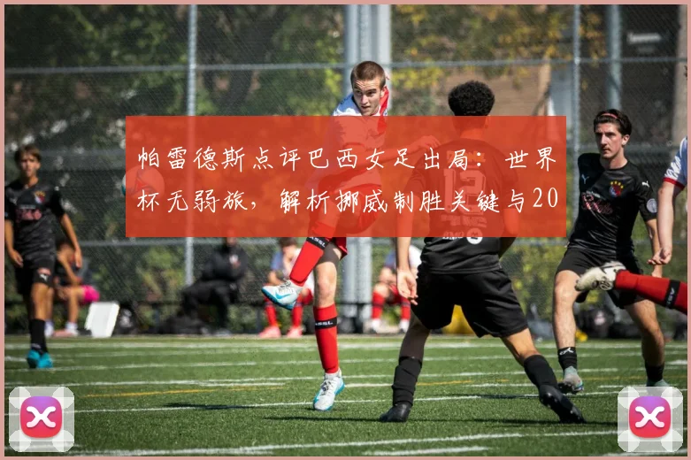 帕雷德斯点评巴西女足出局：世界杯无弱旅，解析挪威制胜关键与2026年球队前景