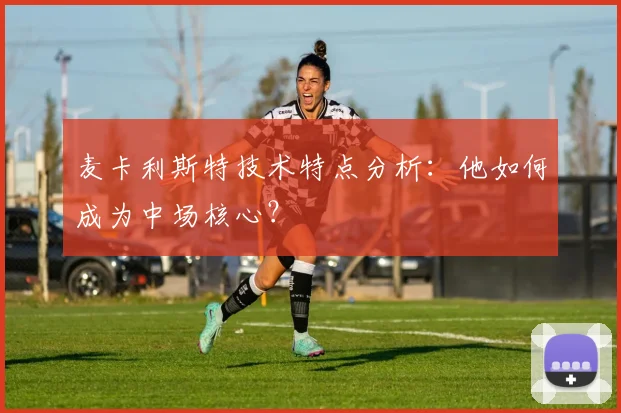 麦卡利斯特技术特点分析:他如何成为中场核心?