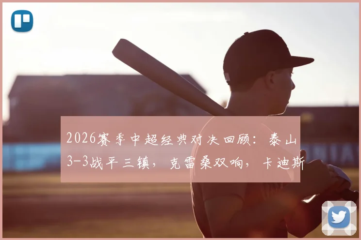 2026赛季中超经典对决回顾：泰山3-3战平三镇，克雷桑双响，卡迪斯两射一传全场高光集锦