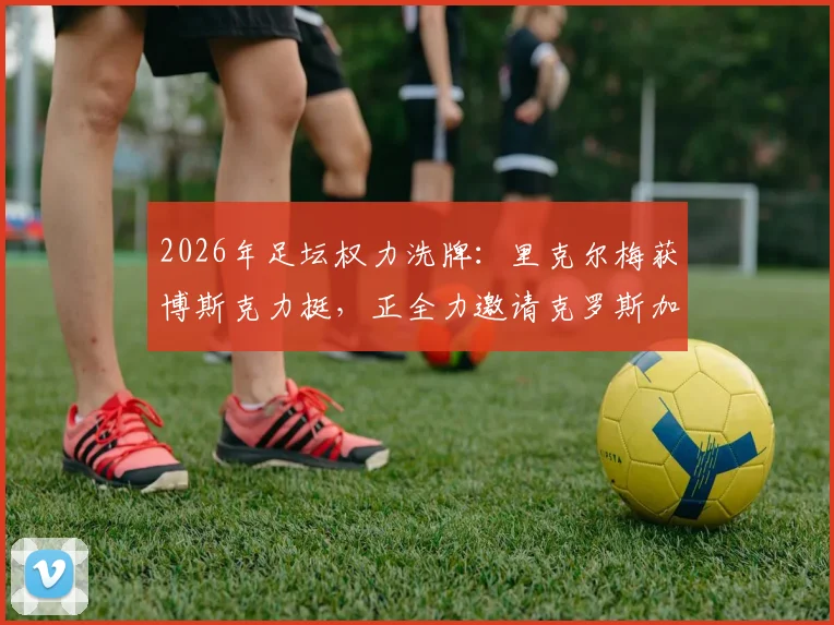2026年足坛权力洗牌:里克尔梅获博斯克力挺,正全力邀请克罗斯加入其阵营