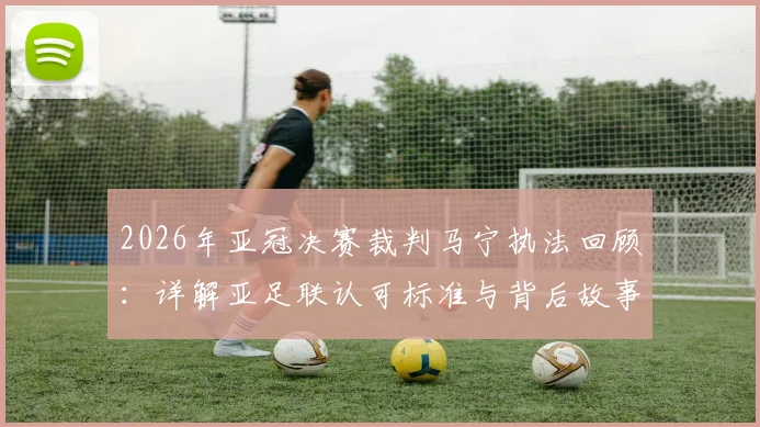 2026年亚冠决赛裁判马宁执法回顾:详解亚足联认可标准与背后故事,中国裁判的国际征程