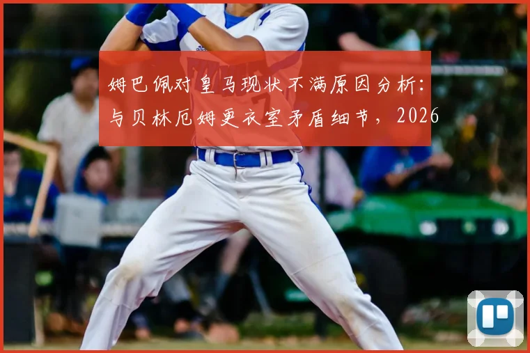 姆巴佩对皇马现状不满原因分析:与贝林厄姆更衣室矛盾细节,2026年皇马内部问题及姆巴佩未来去向探讨