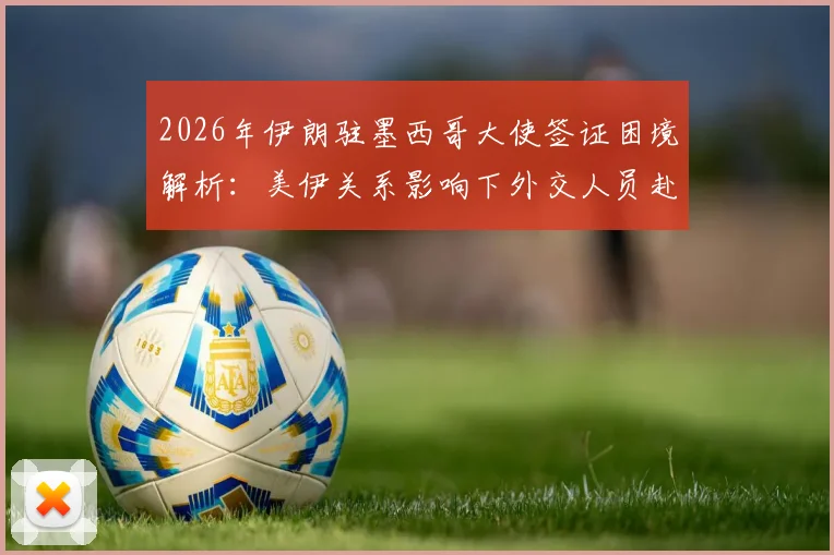 2026年伊朗驻墨西哥大使签证困境解析：美伊关系影响下外交人员赴美签证的不确定性