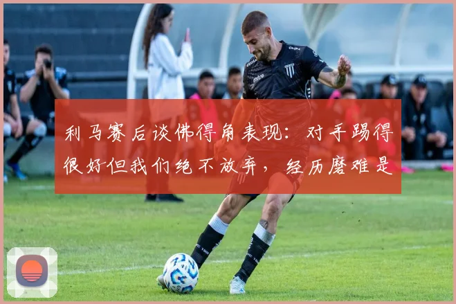 利马赛后谈佛得角表现:对手踢得很好但我们绝不放弃,经历磨难是足球的一部分