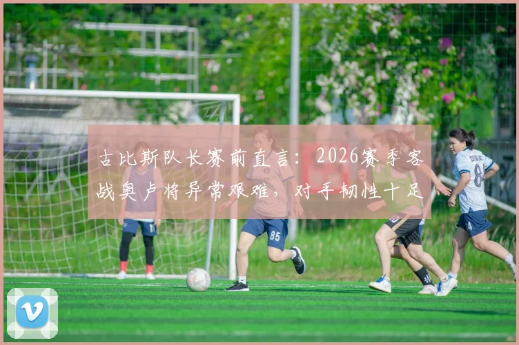 古比斯队长赛前直言:2026赛季客战奥卢将异常艰难,对手韧性十足