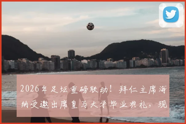 2026年足坛重磅联动！拜仁主席海纳受邀出席皇马大学毕业典礼，现场演讲核心内容与两国足球合作展望