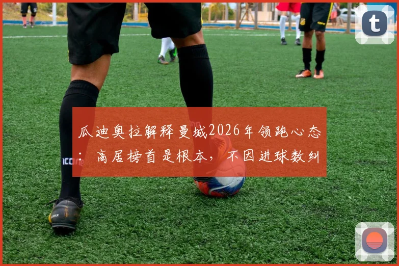 瓜迪奥拉解释曼城2026年领跑心态：高居榜首是根本，不因进球数纠结