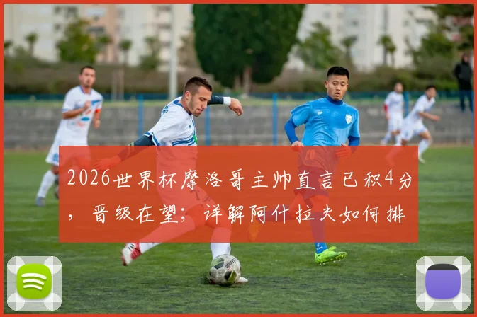 2026世界杯摩洛哥主帅直言已积4分，晋级在望；详解阿什拉夫如何排除场外干扰，专注比赛备战