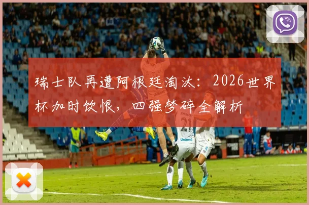 瑞士队再遭阿根廷淘汰：2026世界杯加时饮恨，四强梦碎全解析