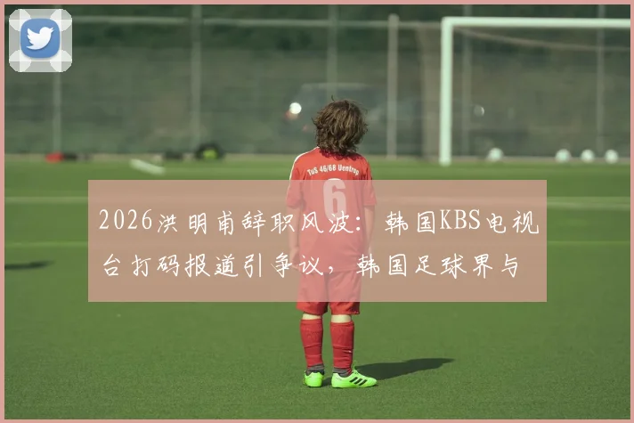 2026洪明甫辞职风波:韩国KBS电视台打码报道引争议,韩国足球界与媒体关系再审视