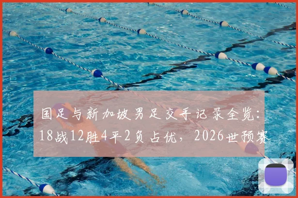 国足与新加坡男足交手记录全览：18战12胜4平2负占优，2026世预赛再遇能否延续历史战绩？