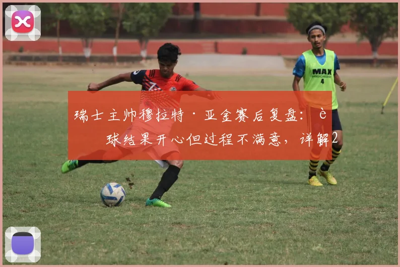 瑞士主帅穆拉特·亚金赛后复盘：赢球结果开心但过程不满意，详解2026世界杯预选赛下半场为何好于上半场