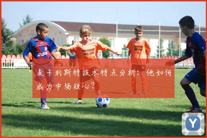 麦卡利斯特技术特点分析：他如何成为中场核心？
