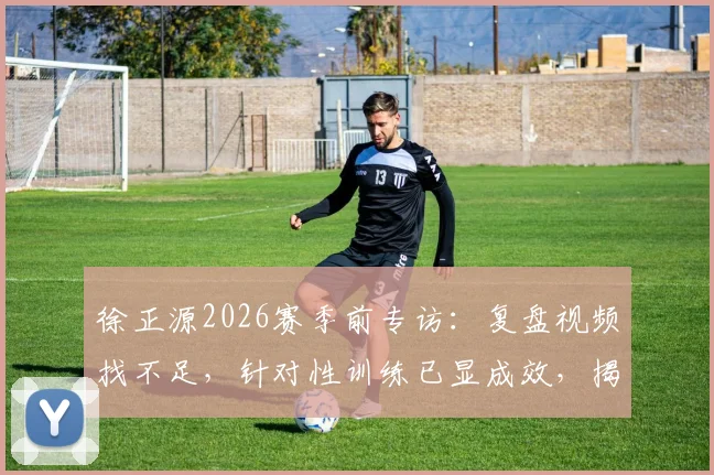 徐正源2026赛季前专访:复盘视频找不足,针对性训练已显成效,揭秘球队备战新思路