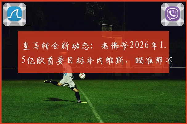 皇马转会新动态:老佛爷2026年1.5亿欧首要目标非内维斯,瞄准那不勒斯核心K77
