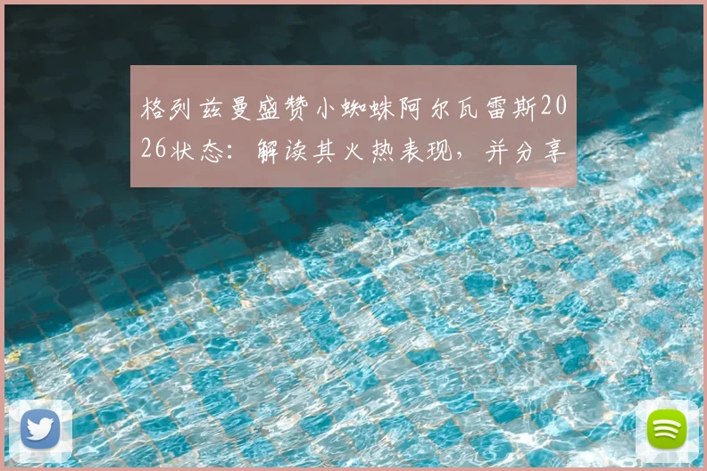 格列兹曼盛赞小蜘蛛阿尔瓦雷斯2026状态:解读其火热表现,并分享次回合关键战保持冷静专注的实战经验