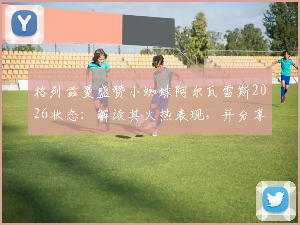 格列兹曼盛赞小蜘蛛阿尔瓦雷斯2026状态：解读其火热表现，并分享次回合关键战保持冷静专注的实战经验