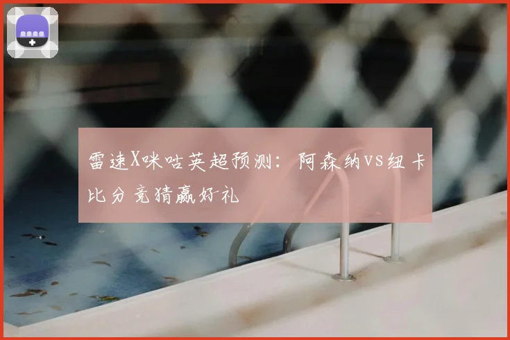 雷速X咪咕英超预测:阿森纳vs纽卡比分竞猜赢好礼